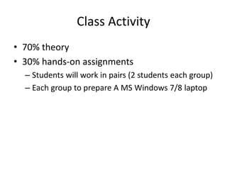 Class Activity
• 70% theory
• 30% hands-on assignments
– Students will work in pairs (2 students each group)
– Each group to prepare A MS Windows 7/8 laptop
 