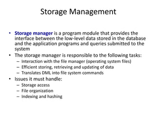 Storage Management
• Storage manager is a program module that provides the
interface between the low-level data stored in the database
and the application programs and queries submitted to the
system
• The storage manager is responsible to the following tasks:
– Interaction with the file manager (operating system files)
– Efficient storing, retrieving and updating of data
– Translates DML into file system commands
• Issues it must handle:
– Storage access
– File organization
– Indexing and hashing
 