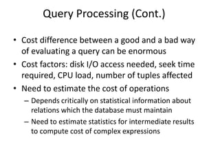 Query Processing (Cont.)
• Cost difference between a good and a bad way
of evaluating a query can be enormous
• Cost factors: disk I/O access needed, seek time
required, CPU load, number of tuples affected
• Need to estimate the cost of operations
– Depends critically on statistical information about
relations which the database must maintain
– Need to estimate statistics for intermediate results
to compute cost of complex expressions
 