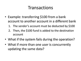 Transactions
• Example: transferring $100 from a bank
account to another account in a different bank
1. The sender’s account must be deducted by $100
2. Then, the $100 fund is added to the destination
account
• What if the system fails during the operation?
• What if more than one user is concurrently
updating the same data?
 
