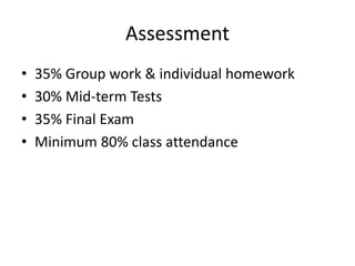 Assessment
• 35% Group work & individual homework
• 30% Mid-term Tests
• 35% Final Exam
• Minimum 80% class attendance
 