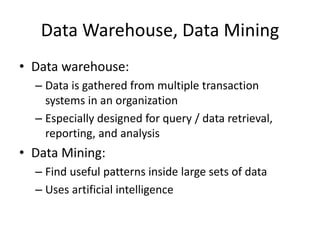 Data Warehouse, Data Mining
• Data warehouse:
– Data is gathered from multiple transaction
systems in an organization
– Especially designed for query / data retrieval,
reporting, and analysis
• Data Mining:
– Find useful patterns inside large sets of data
– Uses artificial intelligence
 