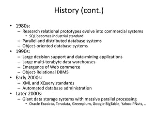 History (cont.)
• 1980s:
– Research relational prototypes evolve into commercial systems
• SQL becomes industrial standard
– Parallel and distributed database systems
– Object-oriented database systems
• 1990s:
– Large decision support and data-mining applications
– Large multi-terabyte data warehouses
– Emergence of Web commerce
– Object-Relational DBMS
• Early 2000s:
– XML and XQuery standards
– Automated database administration
• Later 2000s:
– Giant data storage systems with massive parallel processing
• Oracle Exadata, Teradata, Greenplum, Google BigTable, Yahoo PNuts, ..
 