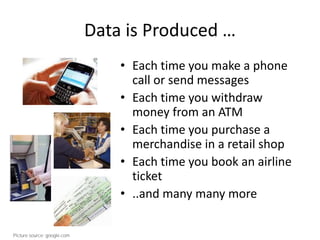 Data is Produced …
• Each time you make a phone
call or send messages
• Each time you withdraw
money from an ATM
• Each time you purchase a
merchandise in a retail shop
• Each time you book an airline
ticket
• ..and many many more
Picture source: google.com
 