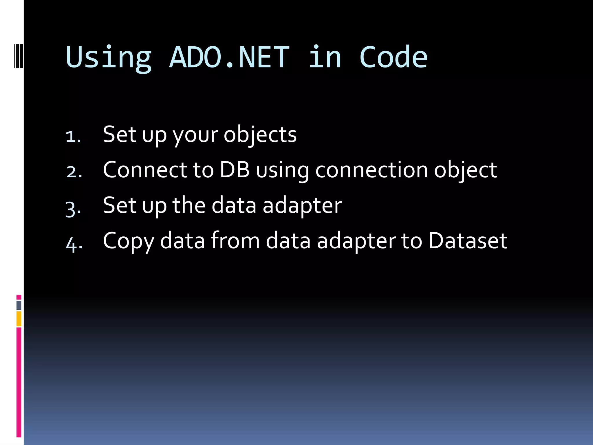 Using ADO.NET in Code

1. Set up your objects
2. Connect to DB using connection object
3. Set up the data adapter
4. Copy data from data adapter to Dataset
 