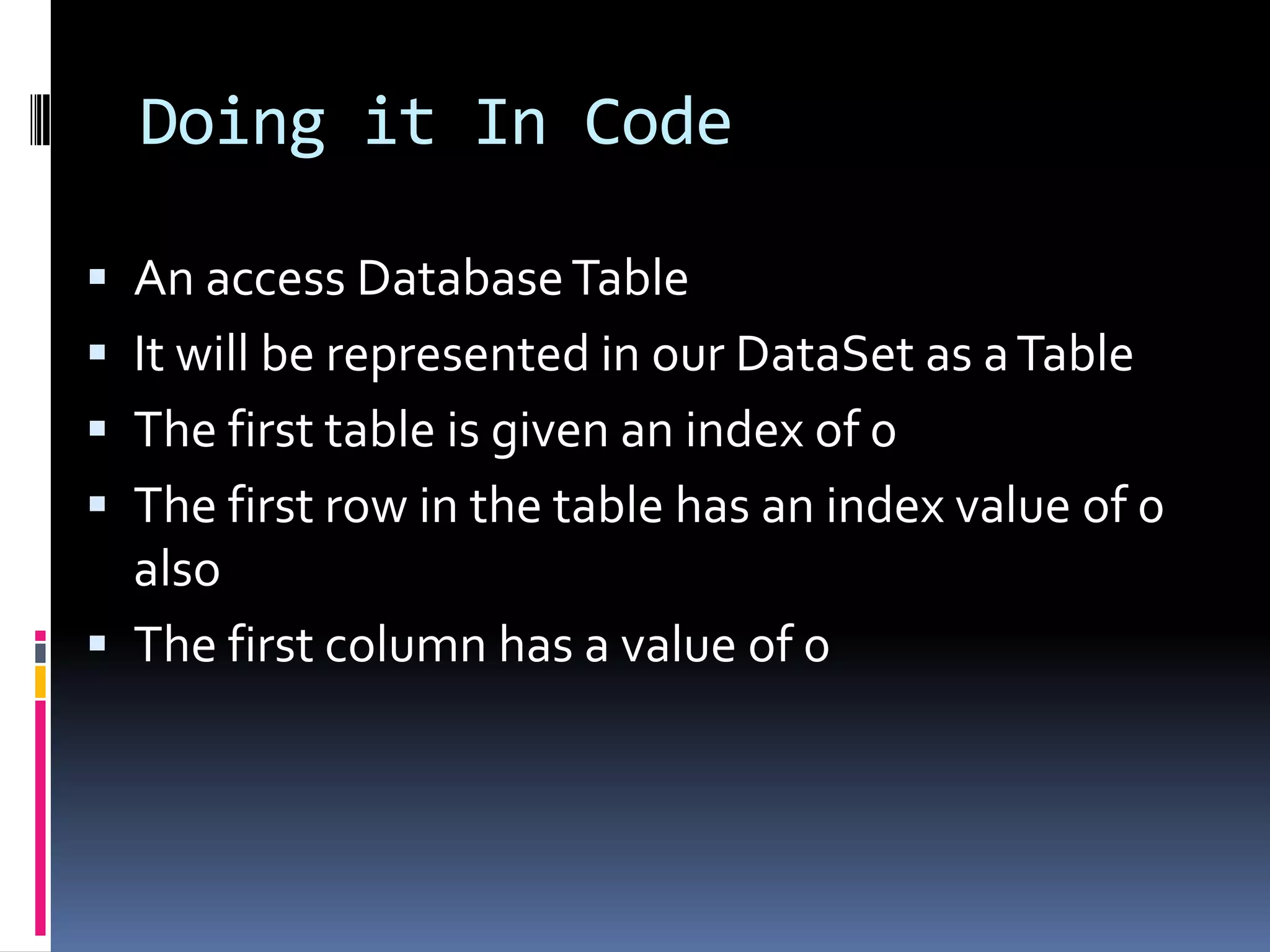 Doing it In Code

 An access Database Table
 It will be represented in our DataSet as a Table
 The first table is given an index of 0
 The first row in the table has an index value of 0
  also
 The first column has a value of 0
 