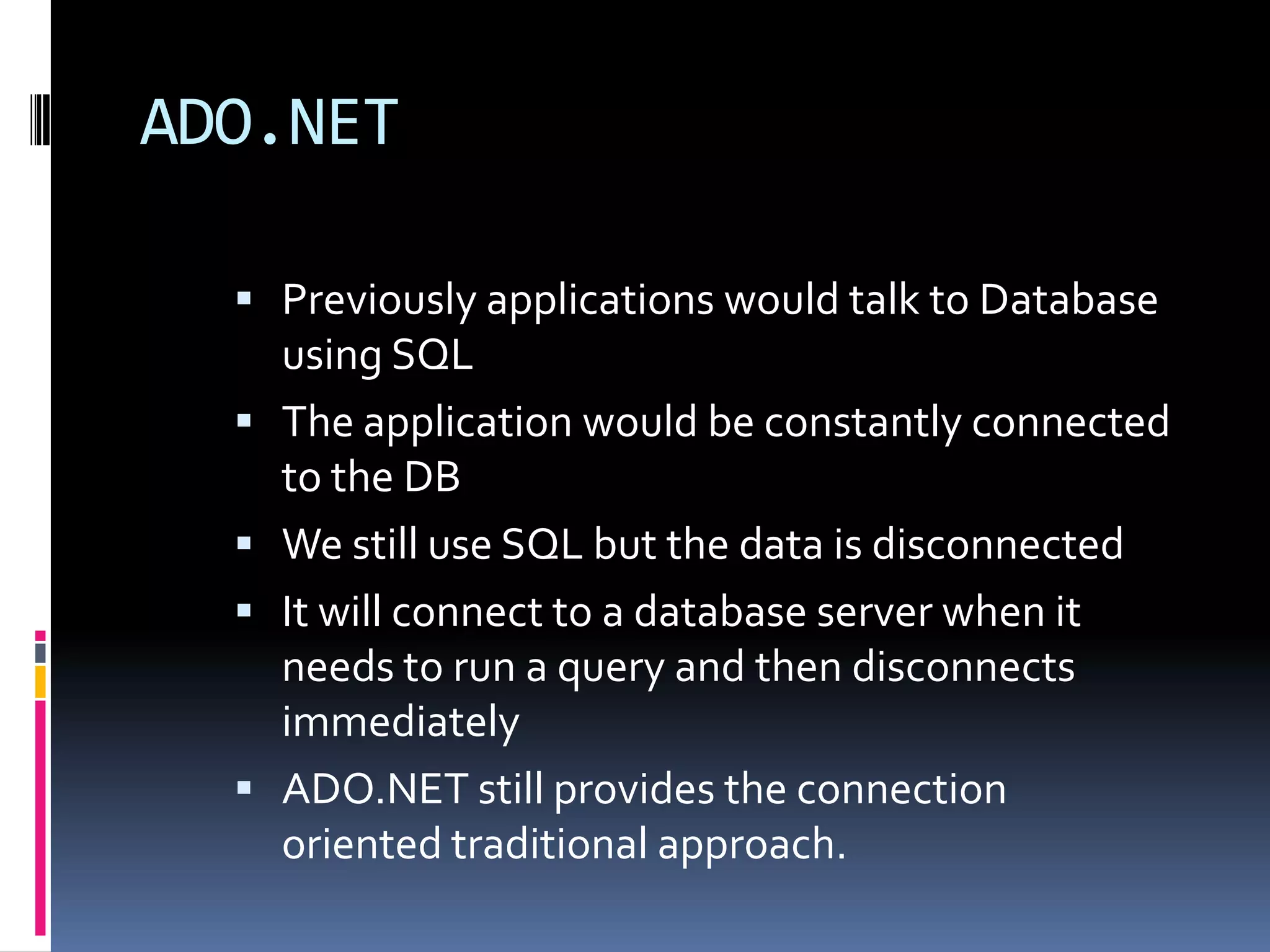 ADO.NET

   Previously applications would talk to Database
      using SQL
     The application would be constantly connected
      to the DB
     We still use SQL but the data is disconnected
     It will connect to a database server when it
      needs to run a query and then disconnects
      immediately
     ADO.NET still provides the connection
      oriented traditional approach.
 