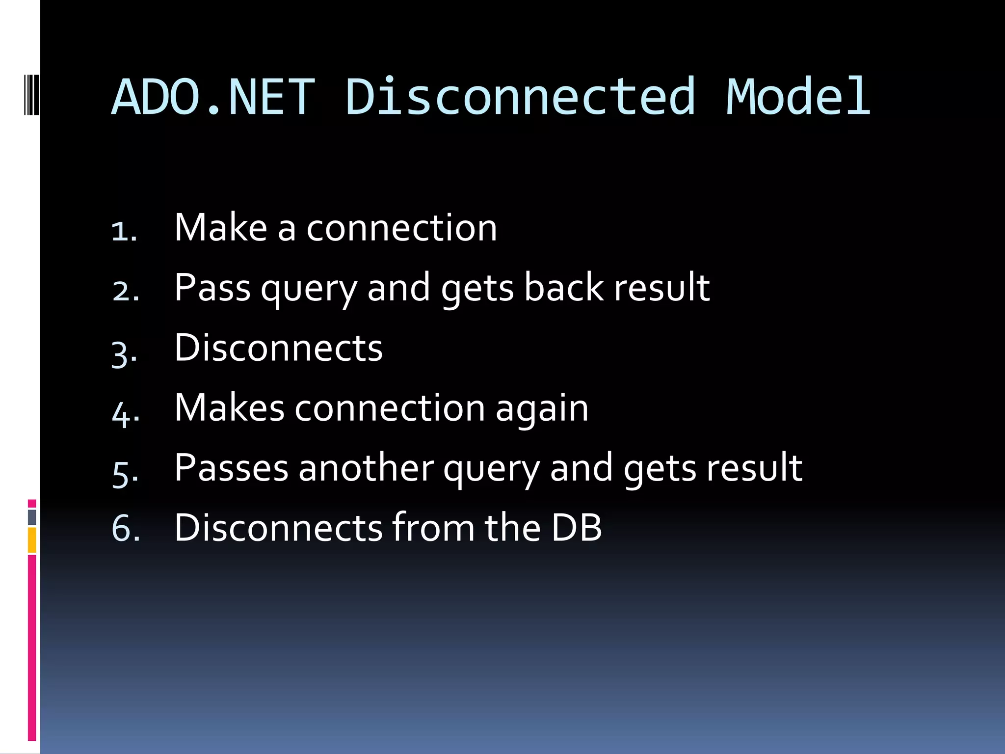 ADO.NET Disconnected Model

1. Make a connection
2. Pass query and gets back result
3. Disconnects
4. Makes connection again
5. Passes another query and gets result
6. Disconnects from the DB
 