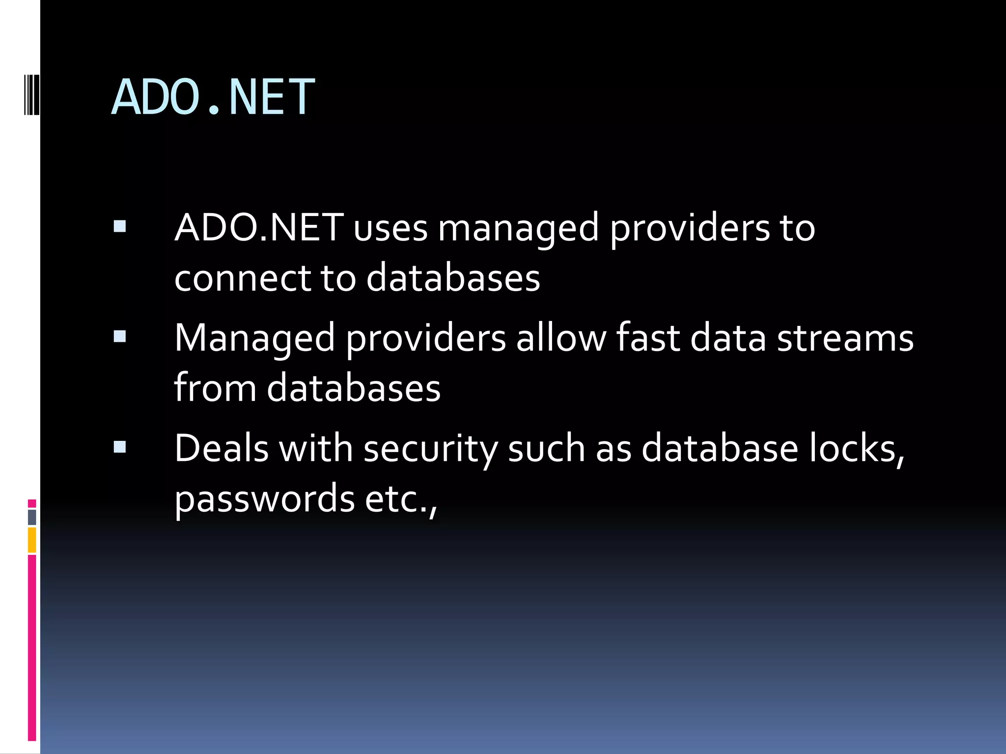 ADO.NET

   ADO.NET uses managed providers to
    connect to databases
   Managed providers allow fast data streams
    from databases
   Deals with security such as database locks,
    passwords etc.,
 