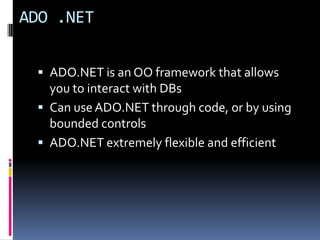 ADO .NET


  ADO.NET is an OO framework that allows
   you to interact with DBs
  Can use ADO.NET through code, or by using
   bounded controls
  ADO.NET extremely flexible and efficient
 