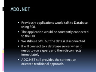 ADO.NET

   Previously applications would talk to Database
      using SQL
     The application would be constantly connected
      to the DB
     We still use SQL but the data is disconnected
     It will connect to a database server when it
      needs to run a query and then disconnects
      immediately
     ADO.NET still provides the connection
      oriented traditional approach.
 