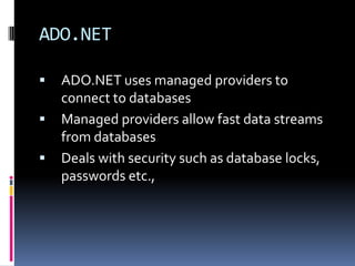 ADO.NET

   ADO.NET uses managed providers to
    connect to databases
   Managed providers allow fast data streams
    from databases
   Deals with security such as database locks,
    passwords etc.,
 