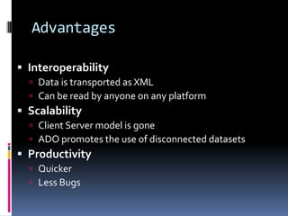 Advantages

 Interoperability
   Data is transported as XML
   Can be read by anyone on any platform
 Scalability
   Client Server model is gone
   ADO promotes the use of disconnected datasets
 Productivity
   Quicker
   Less Bugs
 