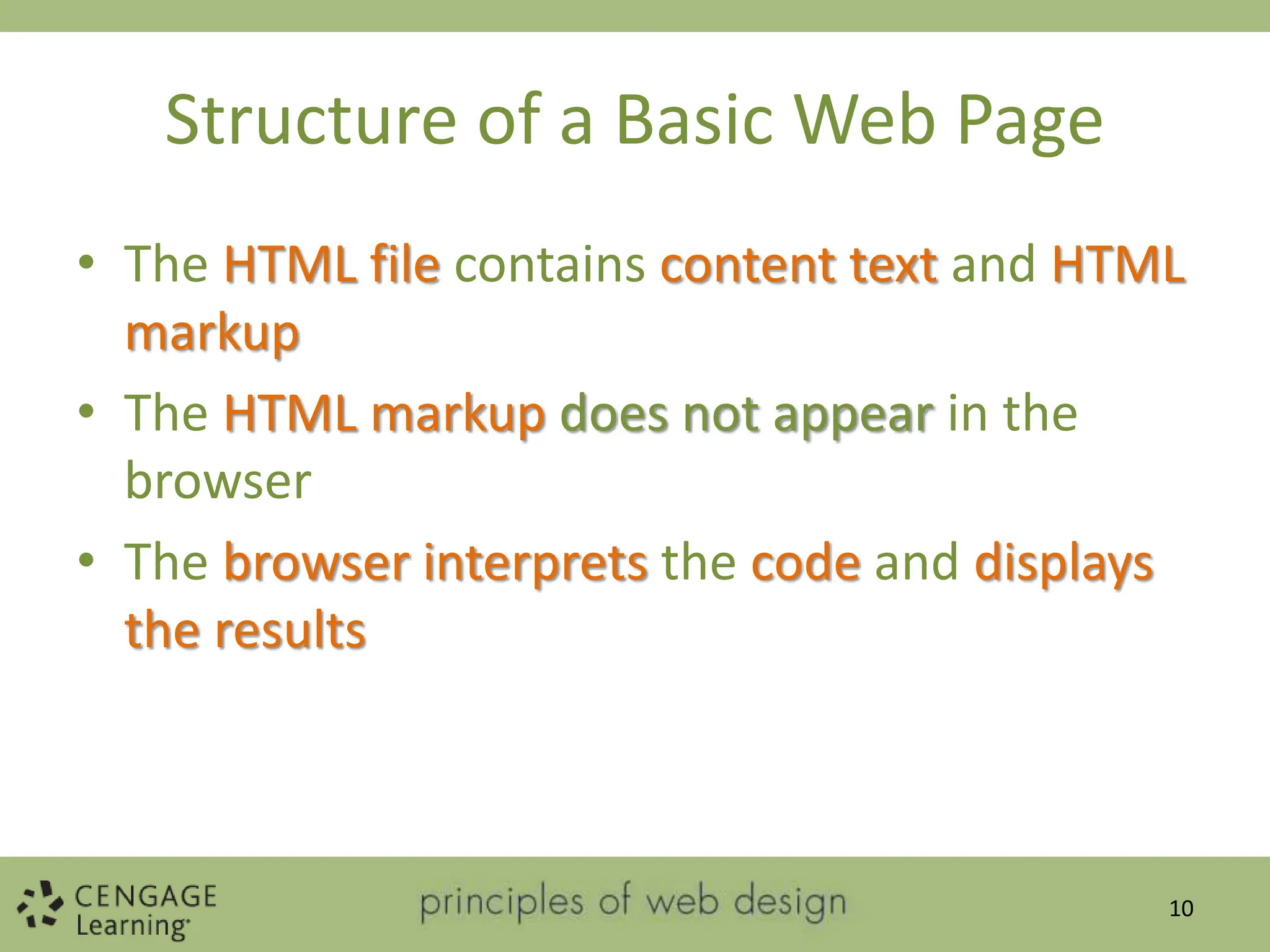 Structure of a Basic Web Page
• The HTML file contains content text and HTML
markup
• The HTML markup does not appear in the
browser
• The browser interprets the code and displays
the results
10
 