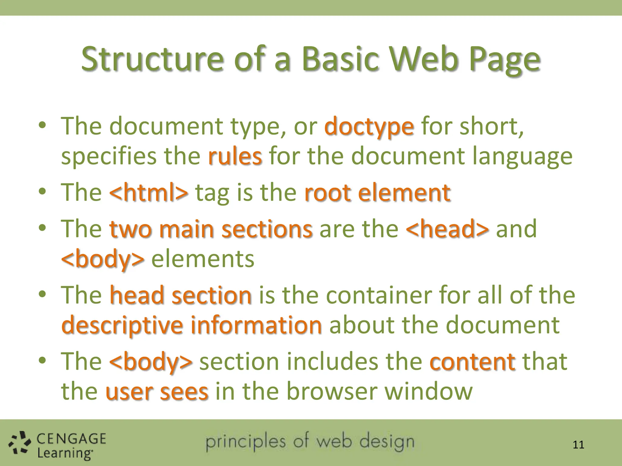 Structure of a Basic Web Page
• The document type, or doctype for short,
specifies the rules for the document language
• The <html> tag is the root element
• The two main sections are the <head> and
<body> elements
• The head section is the container for all of the
descriptive information about the document
• The <body> section includes the content that
the user sees in the browser window
11
 