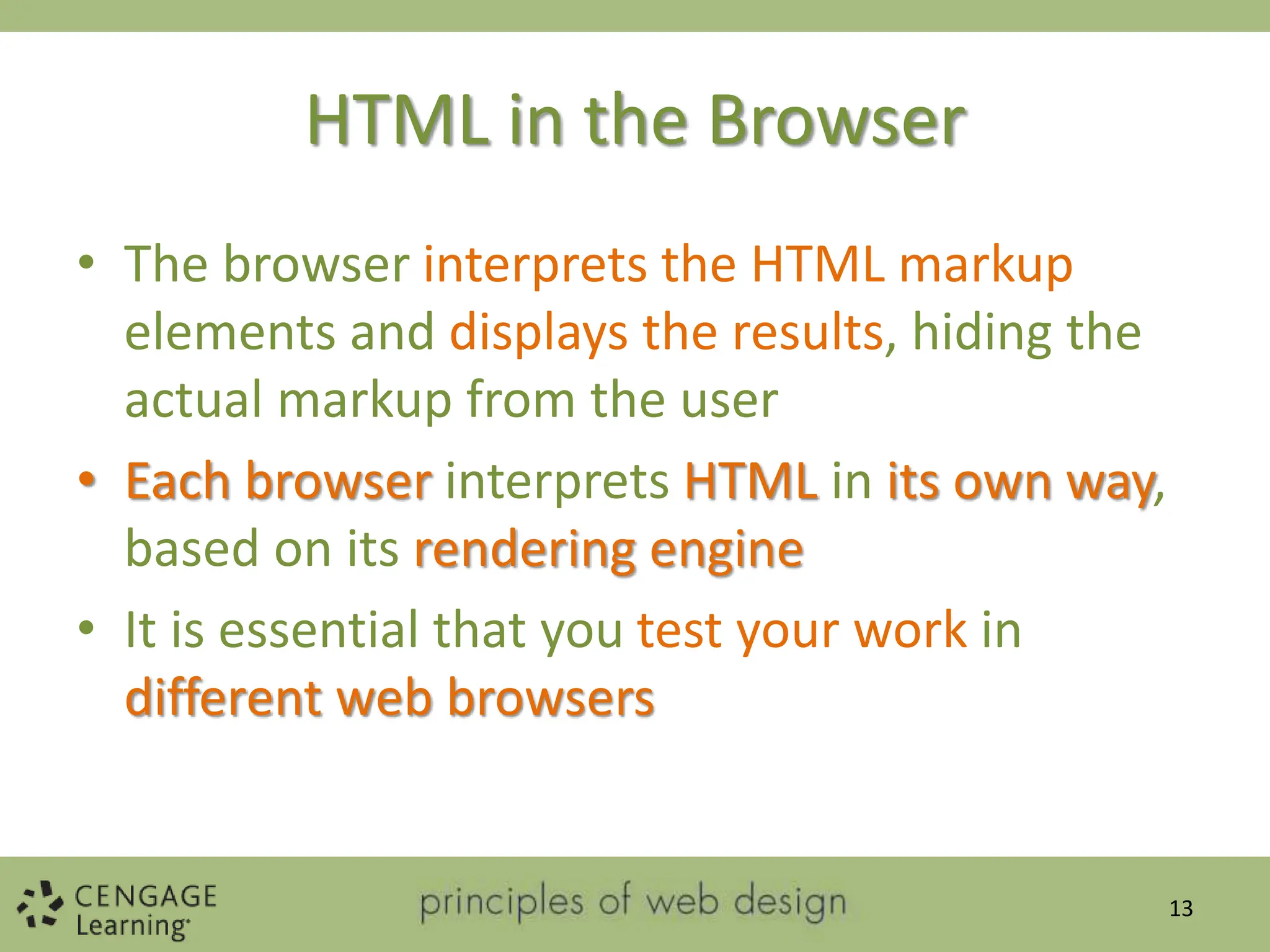 HTML in the Browser
• The browser interprets the HTML markup
elements and displays the results, hiding the
actual markup from the user
• Each browser interprets HTML in its own way,
based on its rendering engine
• It is essential that you test your work in
different web browsers
13
 