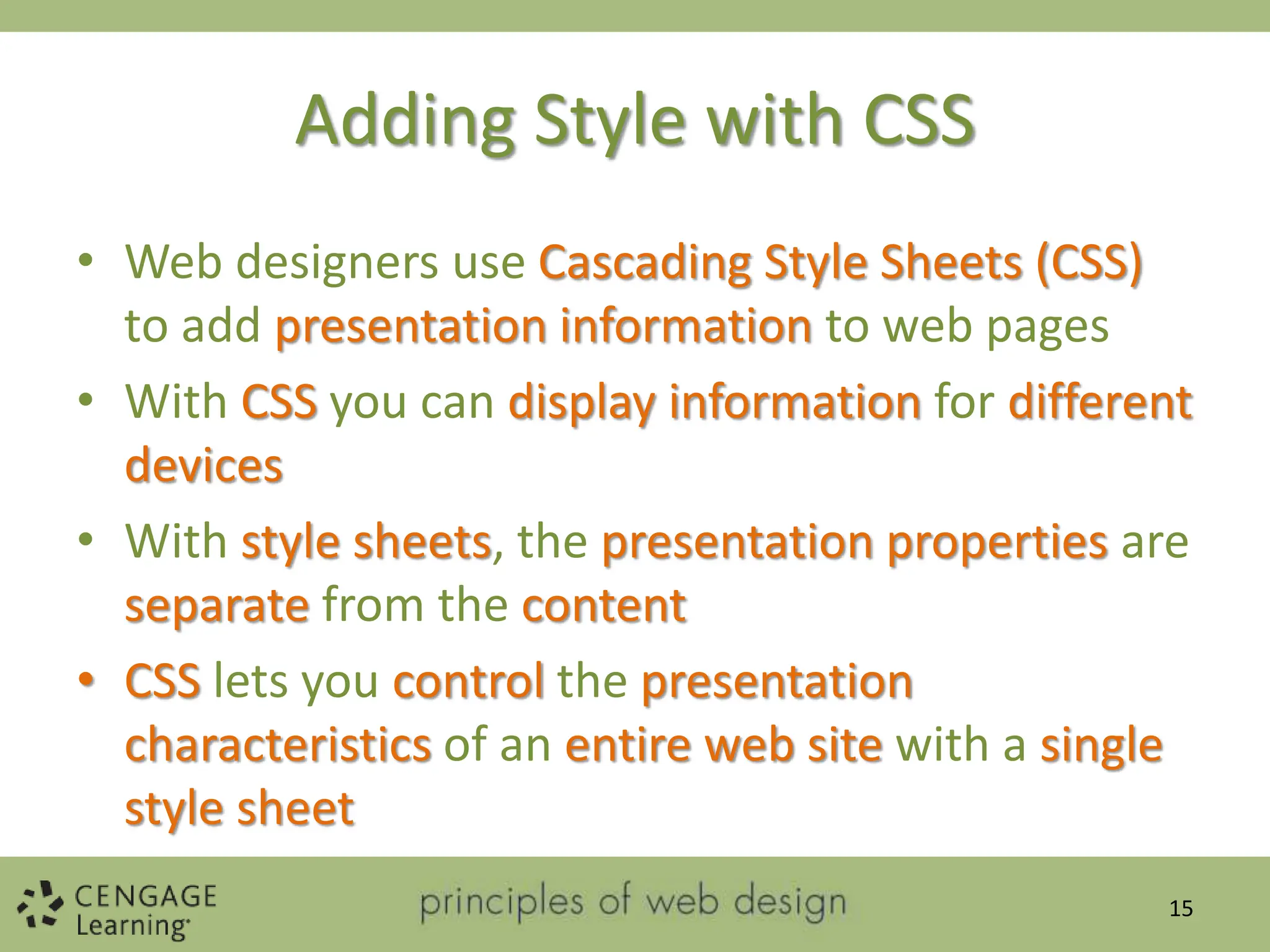 Adding Style with CSS
• Web designers use Cascading Style Sheets (CSS)
to add presentation information to web pages
• With CSS you can display information for different
devices
• With style sheets, the presentation properties are
separate from the content
• CSS lets you control the presentation
characteristics of an entire web site with a single
style sheet
15
 