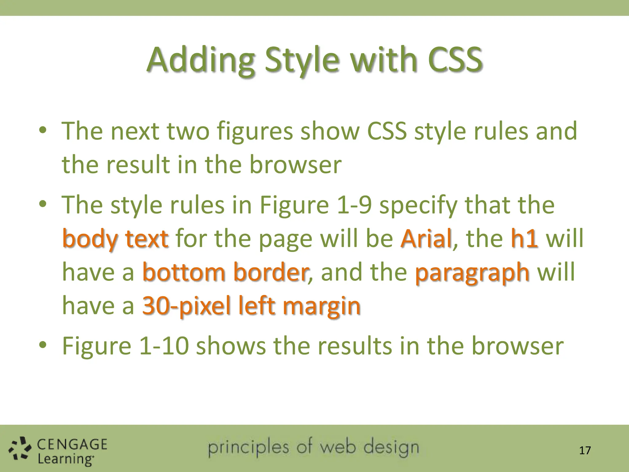 Adding Style with CSS
• The next two figures show CSS style rules and
the result in the browser
• The style rules in Figure 1-9 specify that the
body text for the page will be Arial, the h1 will
have a bottom border, and the paragraph will
have a 30-pixel left margin
• Figure 1-10 shows the results in the browser
17
 