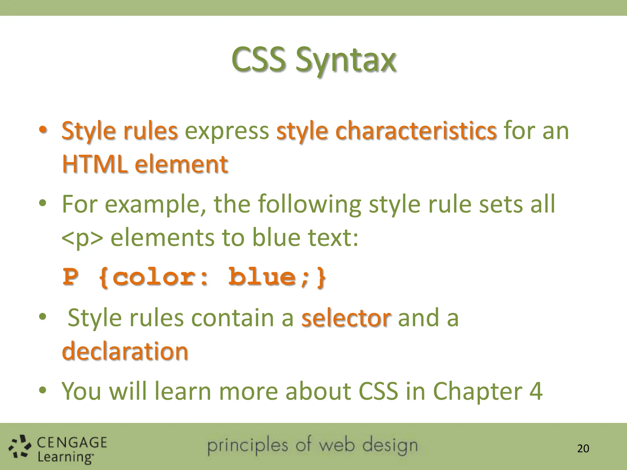CSS Syntax
• Style rules express style characteristics for an
HTML element
• For example, the following style rule sets all
<p> elements to blue text:
P {color: blue;}
• Style rules contain a selector and a
declaration
• You will learn more about CSS in Chapter 4
20
 