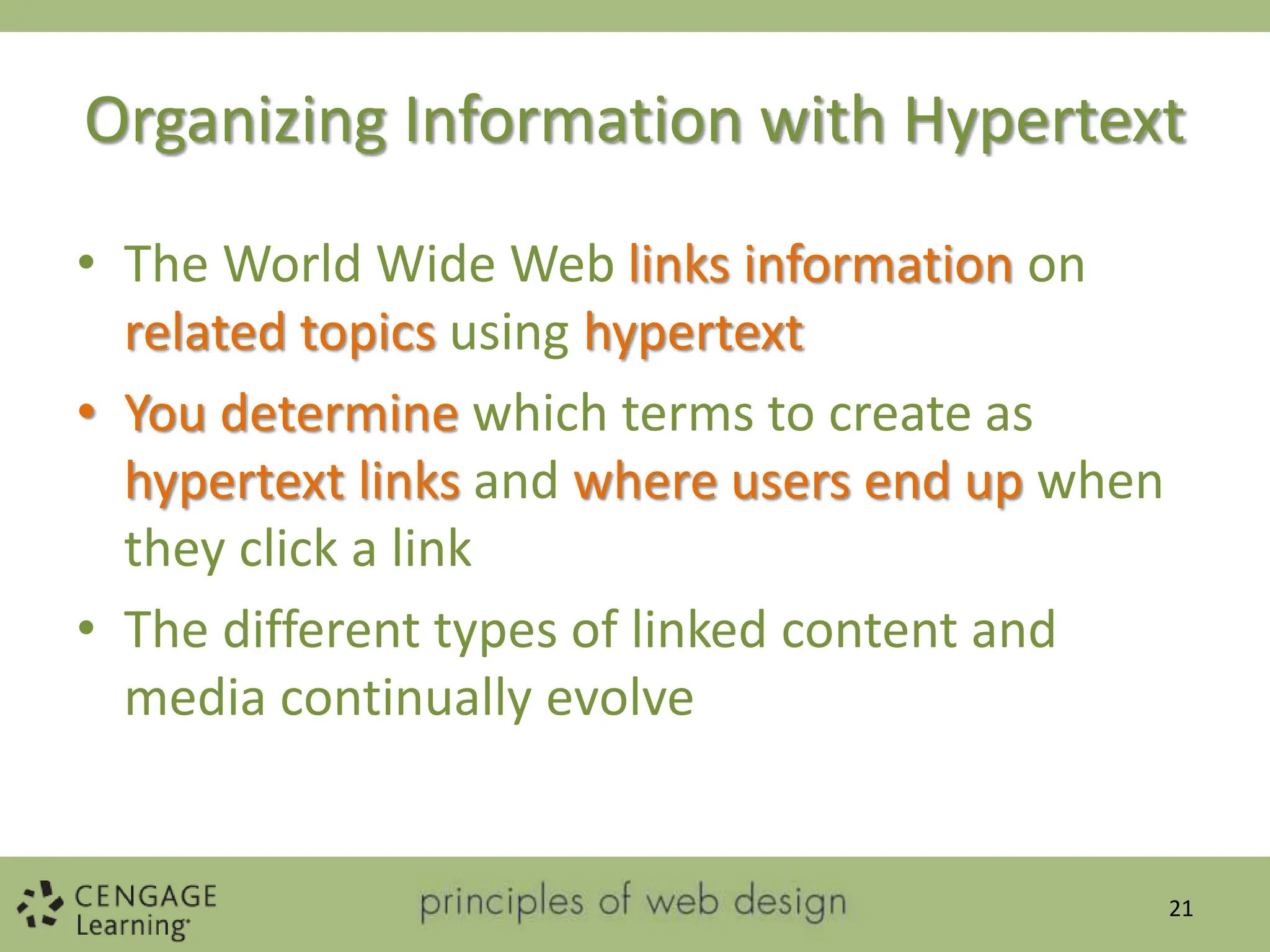 Organizing Information with Hypertext
• The World Wide Web links information on
related topics using hypertext
• You determine which terms to create as
hypertext links and where users end up when
they click a link
• The different types of linked content and
media continually evolve
21
 
