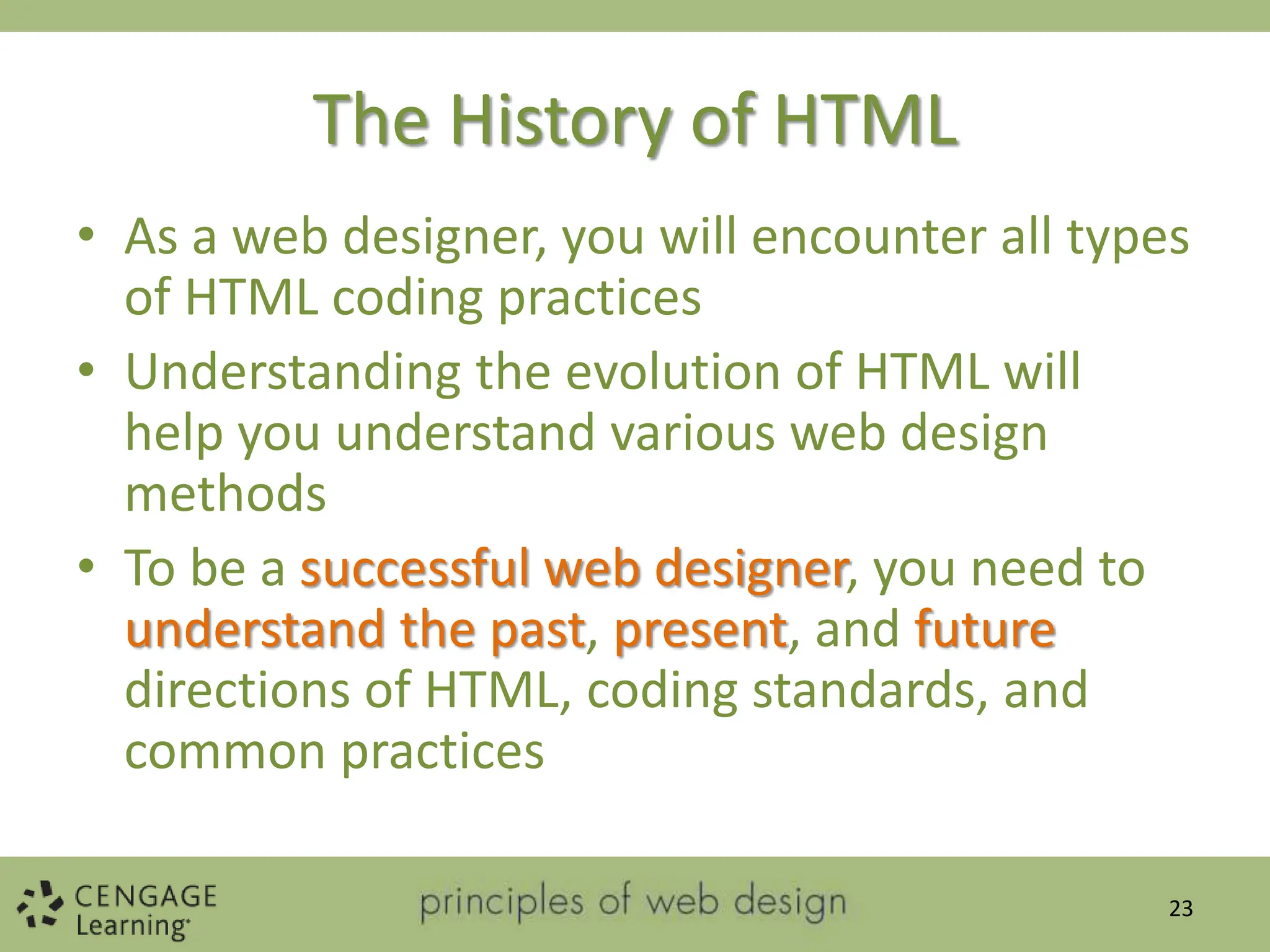 The History of HTML
• As a web designer, you will encounter all types
of HTML coding practices
• Understanding the evolution of HTML will
help you understand various web design
methods
• To be a successful web designer, you need to
understand the past, present, and future
directions of HTML, coding standards, and
common practices
23
 