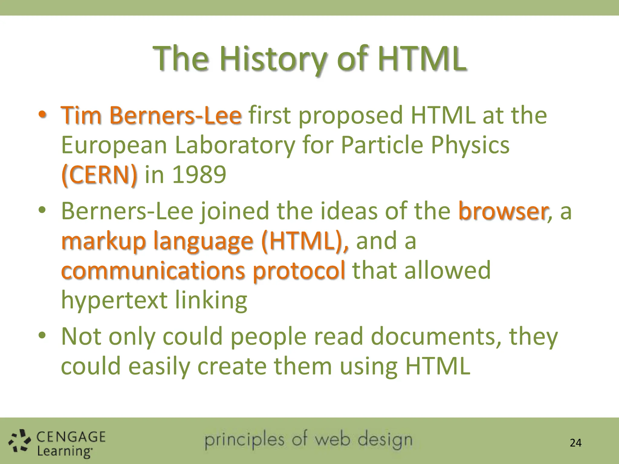 The History of HTML
• Tim Berners-Lee first proposed HTML at the
European Laboratory for Particle Physics
(CERN) in 1989
• Berners-Lee joined the ideas of the browser, a
markup language (HTML), and a
communications protocol that allowed
hypertext linking
• Not only could people read documents, they
could easily create them using HTML
24
 