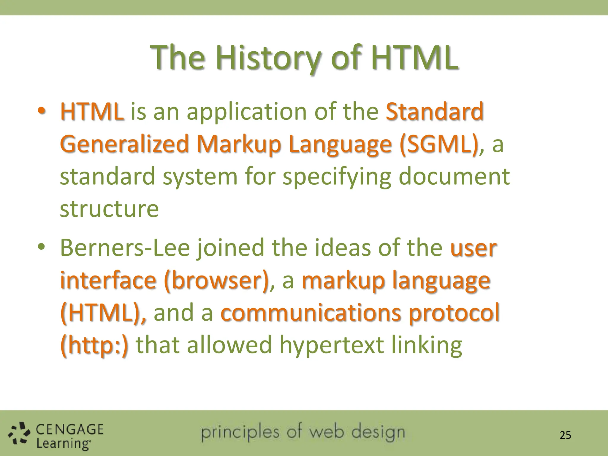 The History of HTML
• HTML is an application of the Standard
Generalized Markup Language (SGML), a
standard system for specifying document
structure
• Berners-Lee joined the ideas of the user
interface (browser), a markup language
(HTML), and a communications protocol
(http:) that allowed hypertext linking
25
 