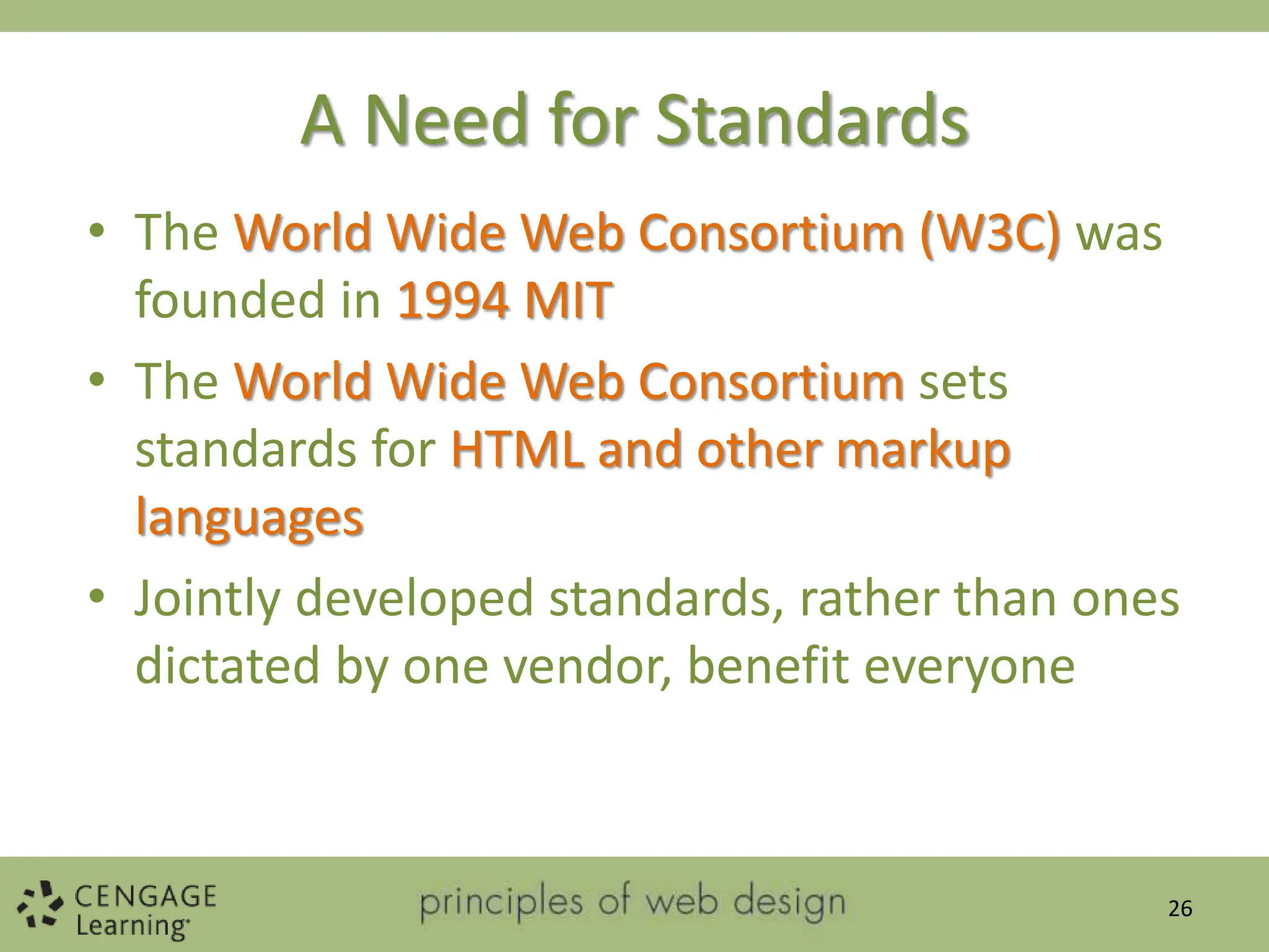 A Need for Standards
• The World Wide Web Consortium (W3C) was
founded in 1994 MIT
• The World Wide Web Consortium sets
standards for HTML and other markup
languages
• Jointly developed standards, rather than ones
dictated by one vendor, benefit everyone
26
 