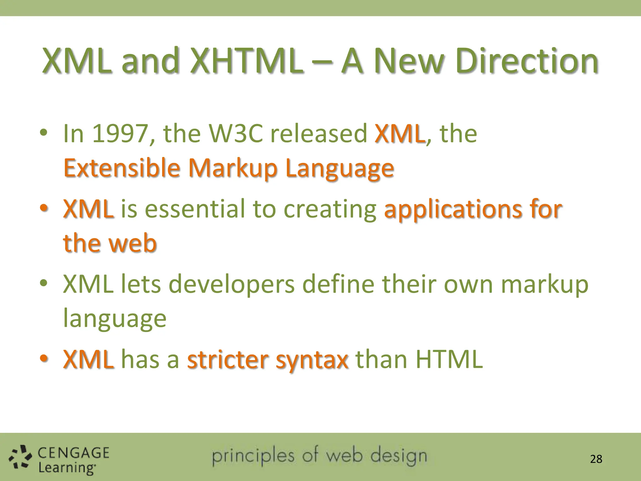 XML and XHTML – A New Direction
• In 1997, the W3C released XML, the
Extensible Markup Language
• XML is essential to creating applications for
the web
• XML lets developers define their own markup
language
• XML has a stricter syntax than HTML
28
 