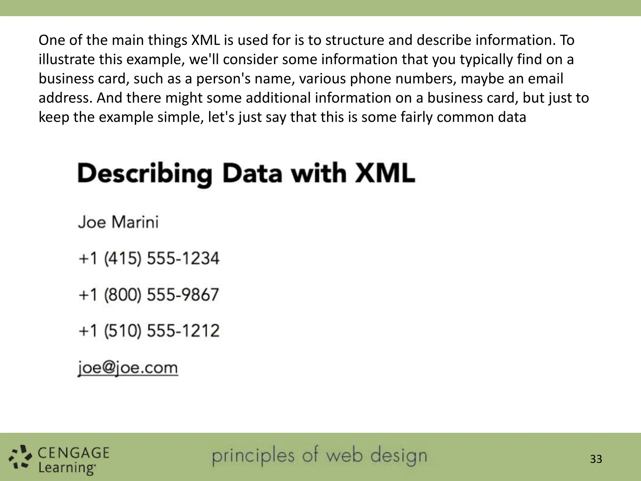 33
One of the main things XML is used for is to structure and describe information. To
illustrate this example, we'll consider some information that you typically find on a
business card, such as a person's name, various phone numbers, maybe an email
address. And there might some additional information on a business card, but just to
keep the example simple, let's just say that this is some fairly common data
 