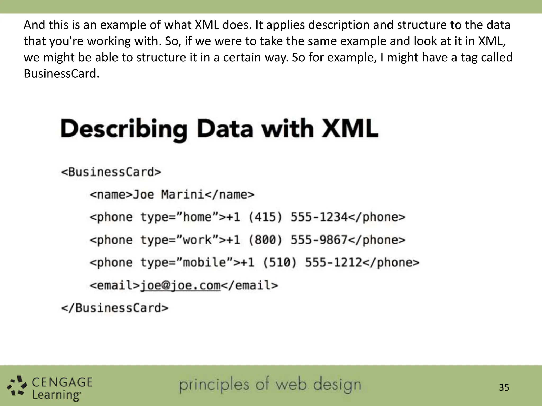 35
And this is an example of what XML does. It applies description and structure to the data
that you're working with. So, if we were to take the same example and look at it in XML,
we might be able to structure it in a certain way. So for example, I might have a tag called
BusinessCard.
 