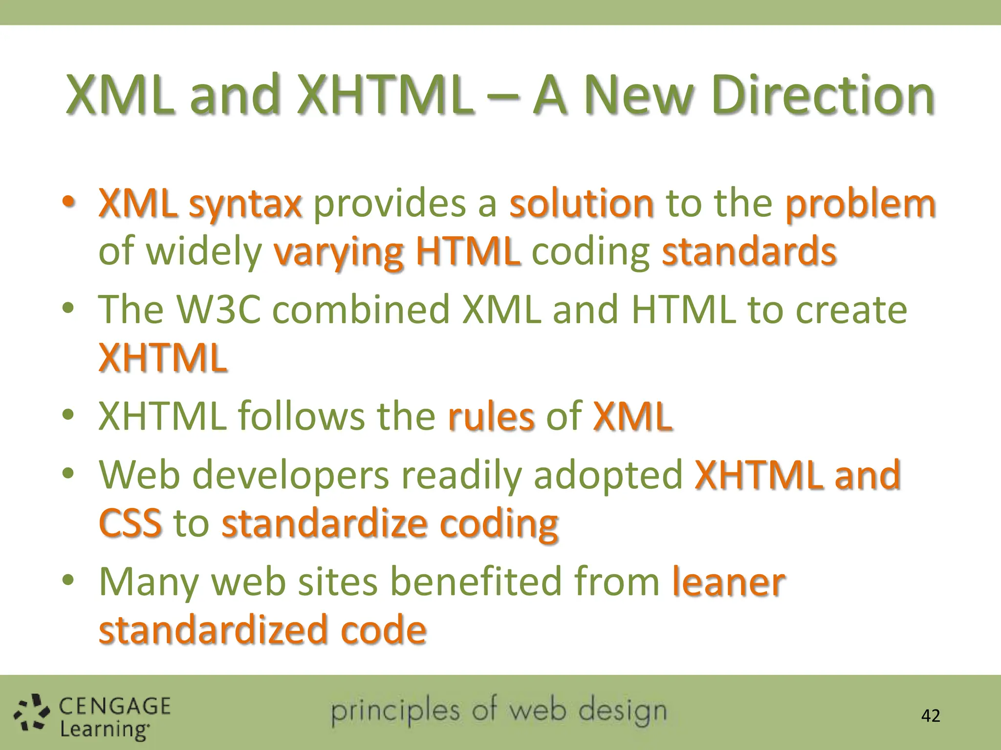 XML and XHTML – A New Direction
• XML syntax provides a solution to the problem
of widely varying HTML coding standards
• The W3C combined XML and HTML to create
XHTML
• XHTML follows the rules of XML
• Web developers readily adopted XHTML and
CSS to standardize coding
• Many web sites benefited from leaner
standardized code
42
 