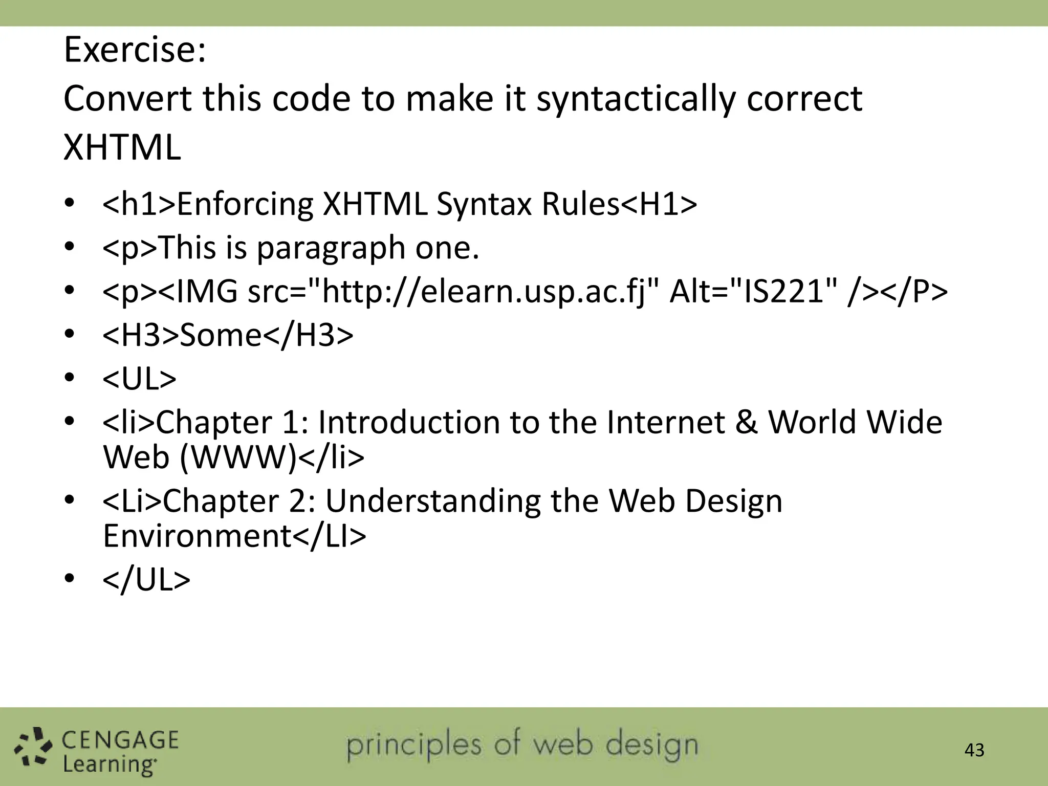 Exercise:
Convert this code to make it syntactically correct
XHTML
• <h1>Enforcing XHTML Syntax Rules<H1>
• <p>This is paragraph one.
• <p><IMG src="http://elearn.usp.ac.fj" Alt="IS221" /></P>
• <H3>Some</H3>
• <UL>
• <li>Chapter 1: Introduction to the Internet & World Wide
Web (WWW)</li>
• <Li>Chapter 2: Understanding the Web Design
Environment</LI>
• </UL>
43
 