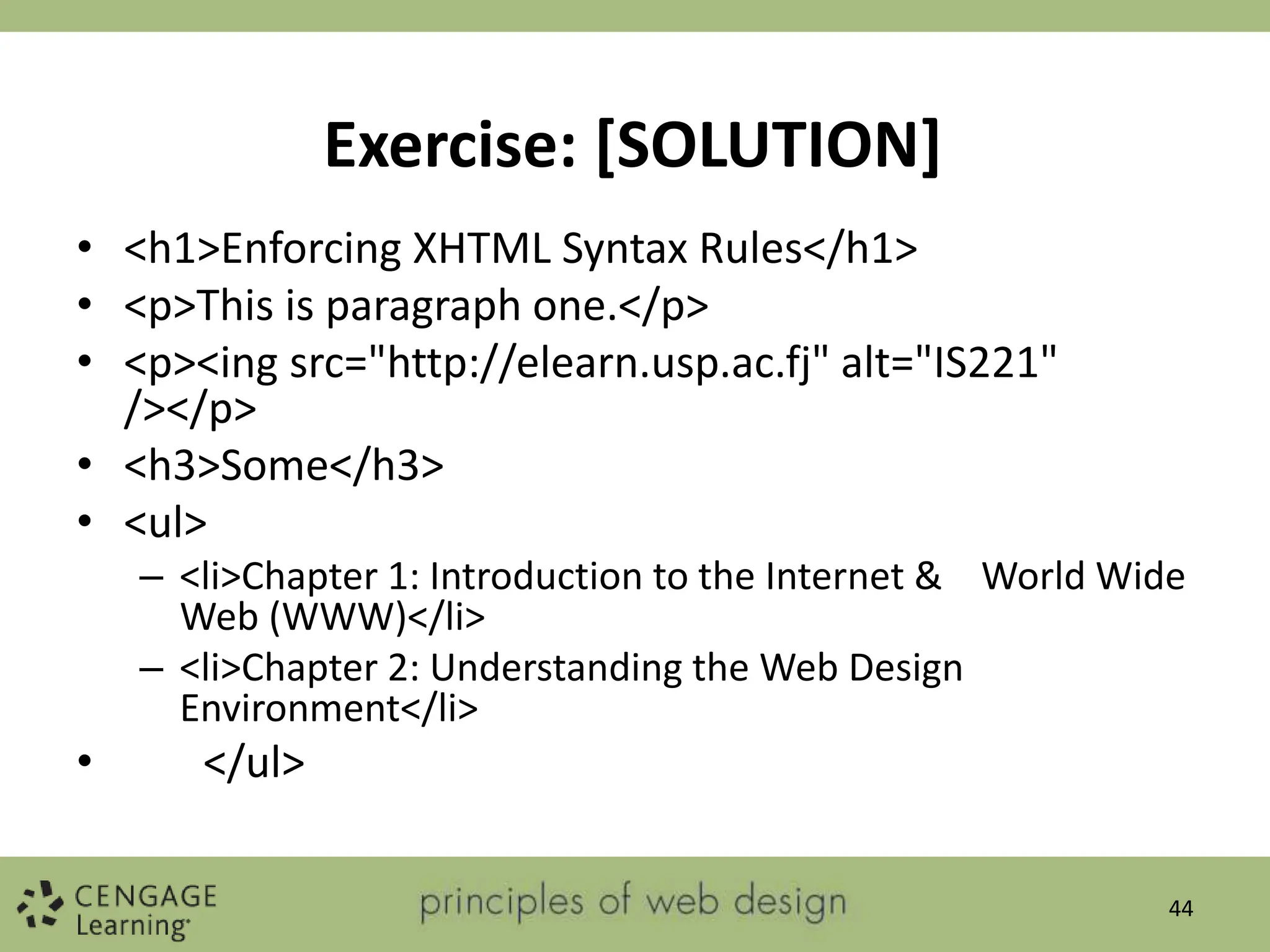 Exercise: [SOLUTION]
• <h1>Enforcing XHTML Syntax Rules</h1>
• <p>This is paragraph one.</p>
• <p><ing src="http://elearn.usp.ac.fj" alt="IS221"
/></p>
• <h3>Some</h3>
• <ul>
– <li>Chapter 1: Introduction to the Internet & World Wide
Web (WWW)</li>
– <li>Chapter 2: Understanding the Web Design
Environment</li>
• </ul>
44
 
