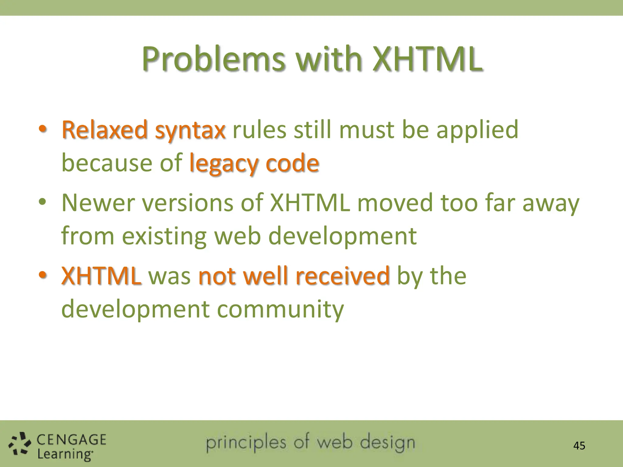Problems with XHTML
• Relaxed syntax rules still must be applied
because of legacy code
• Newer versions of XHTML moved too far away
from existing web development
• XHTML was not well received by the
development community
45
 