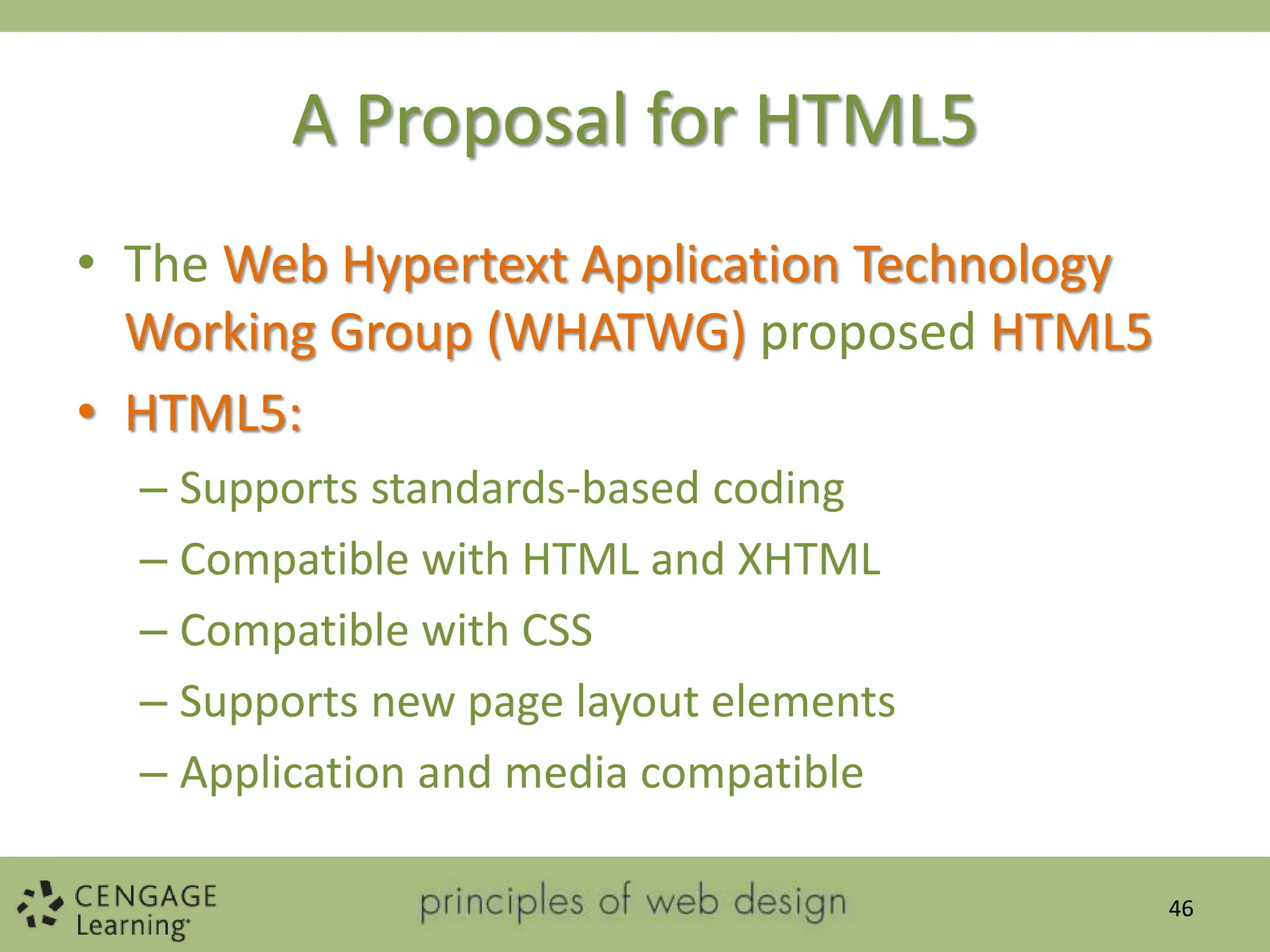 A Proposal for HTML5
• The Web Hypertext Application Technology
Working Group (WHATWG) proposed HTML5
• HTML5:
– Supports standards-based coding
– Compatible with HTML and XHTML
– Compatible with CSS
– Supports new page layout elements
– Application and media compatible
46
 