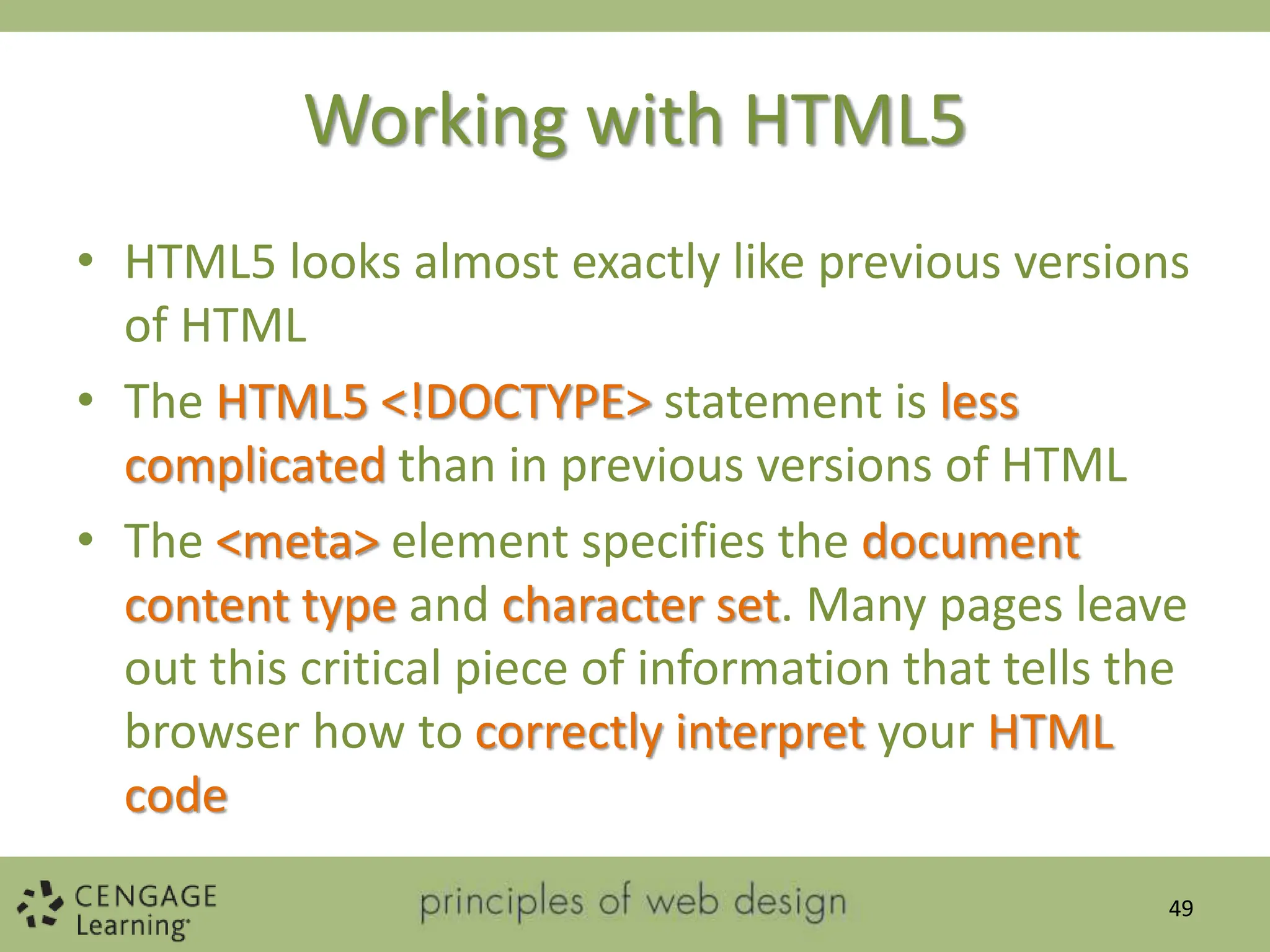 Working with HTML5
• HTML5 looks almost exactly like previous versions
of HTML
• The HTML5 <!DOCTYPE> statement is less
complicated than in previous versions of HTML
• The <meta> element specifies the document
content type and character set. Many pages leave
out this critical piece of information that tells the
browser how to correctly interpret your HTML
code
49
 