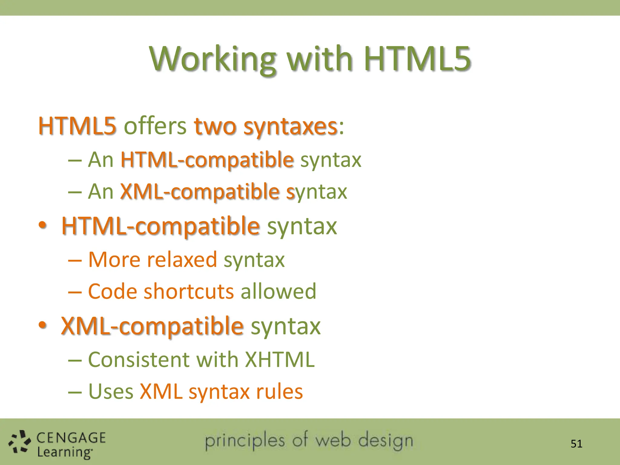 Working with HTML5
HTML5 offers two syntaxes:
– An HTML-compatible syntax
– An XML-compatible syntax
• HTML-compatible syntax
– More relaxed syntax
– Code shortcuts allowed
• XML-compatible syntax
– Consistent with XHTML
– Uses XML syntax rules
51
 