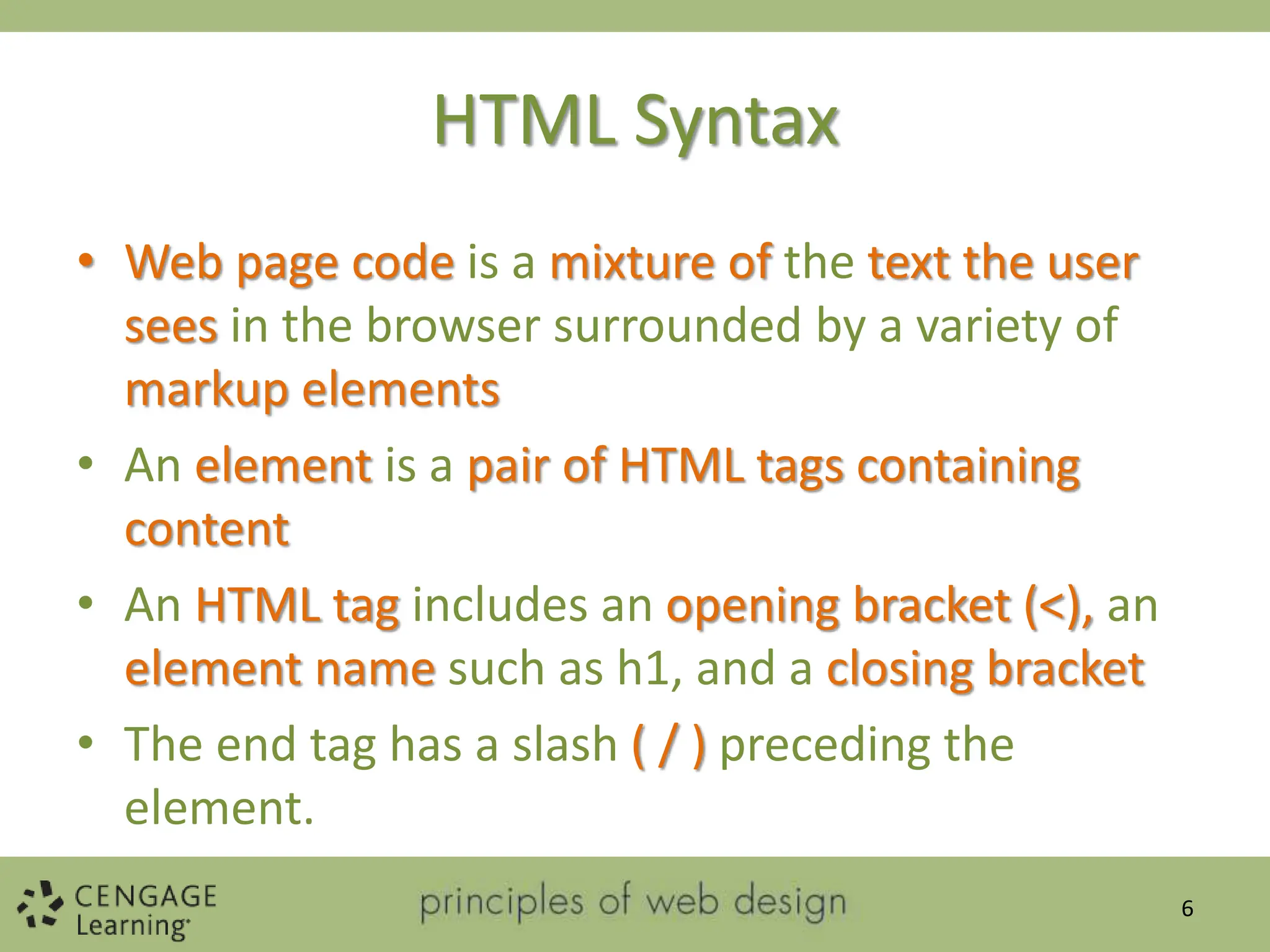 HTML Syntax
• Web page code is a mixture of the text the user
sees in the browser surrounded by a variety of
markup elements
• An element is a pair of HTML tags containing
content
• An HTML tag includes an opening bracket (<), an
element name such as h1, and a closing bracket
• The end tag has a slash ( / ) preceding the
element.
6
 