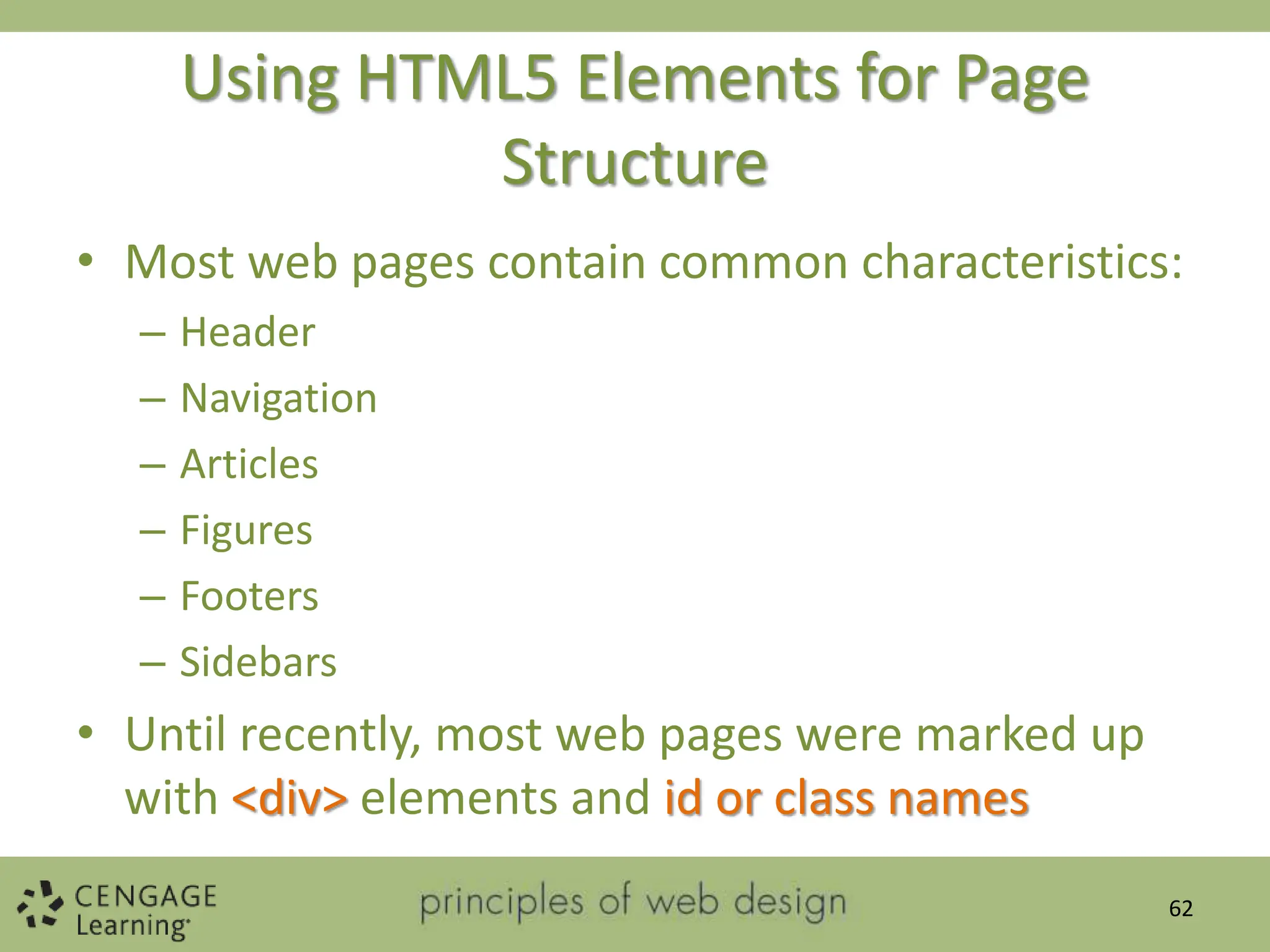 Using HTML5 Elements for Page
Structure
• Most web pages contain common characteristics:
– Header
– Navigation
– Articles
– Figures
– Footers
– Sidebars
• Until recently, most web pages were marked up
with <div> elements and id or class names
62
 