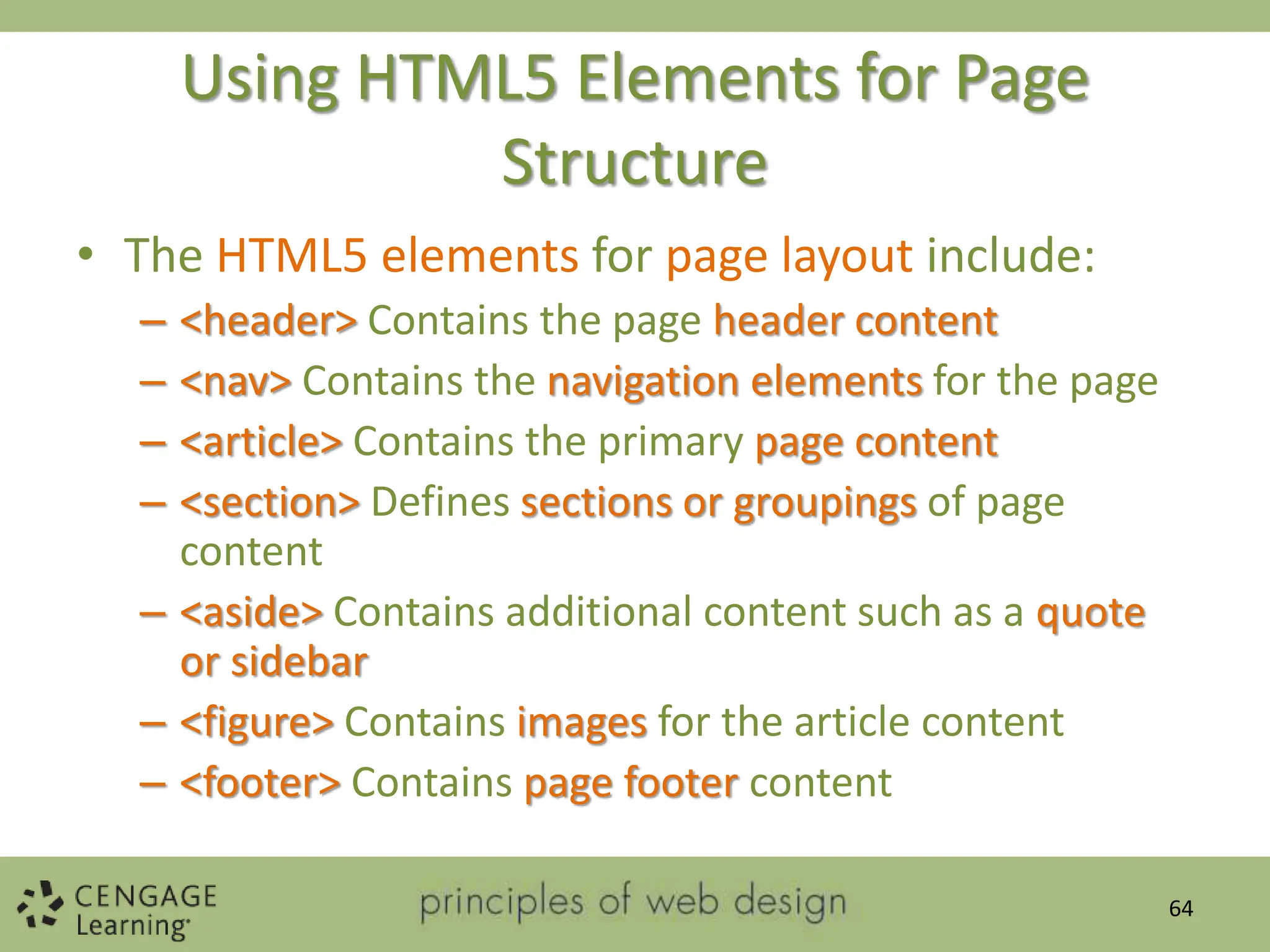 Using HTML5 Elements for Page
Structure
• The HTML5 elements for page layout include:
– <header> Contains the page header content
– <nav> Contains the navigation elements for the page
– <article> Contains the primary page content
– <section> Defines sections or groupings of page
content
– <aside> Contains additional content such as a quote
or sidebar
– <figure> Contains images for the article content
– <footer> Contains page footer content
64
 