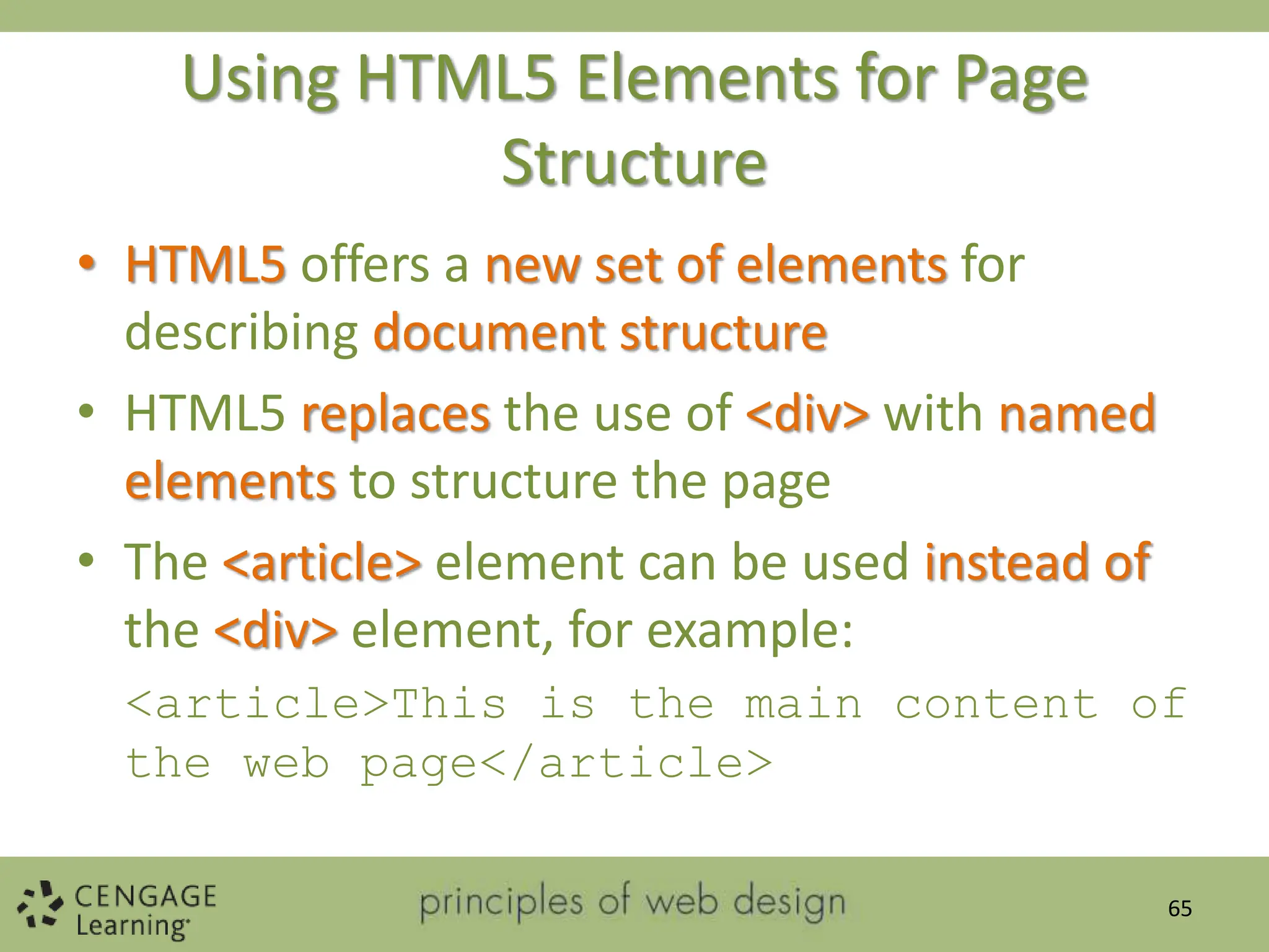 Using HTML5 Elements for Page
Structure
• HTML5 offers a new set of elements for
describing document structure
• HTML5 replaces the use of <div> with named
elements to structure the page
• The <article> element can be used instead of
the <div> element, for example:
<article>This is the main content of
the web page</article>
65
 