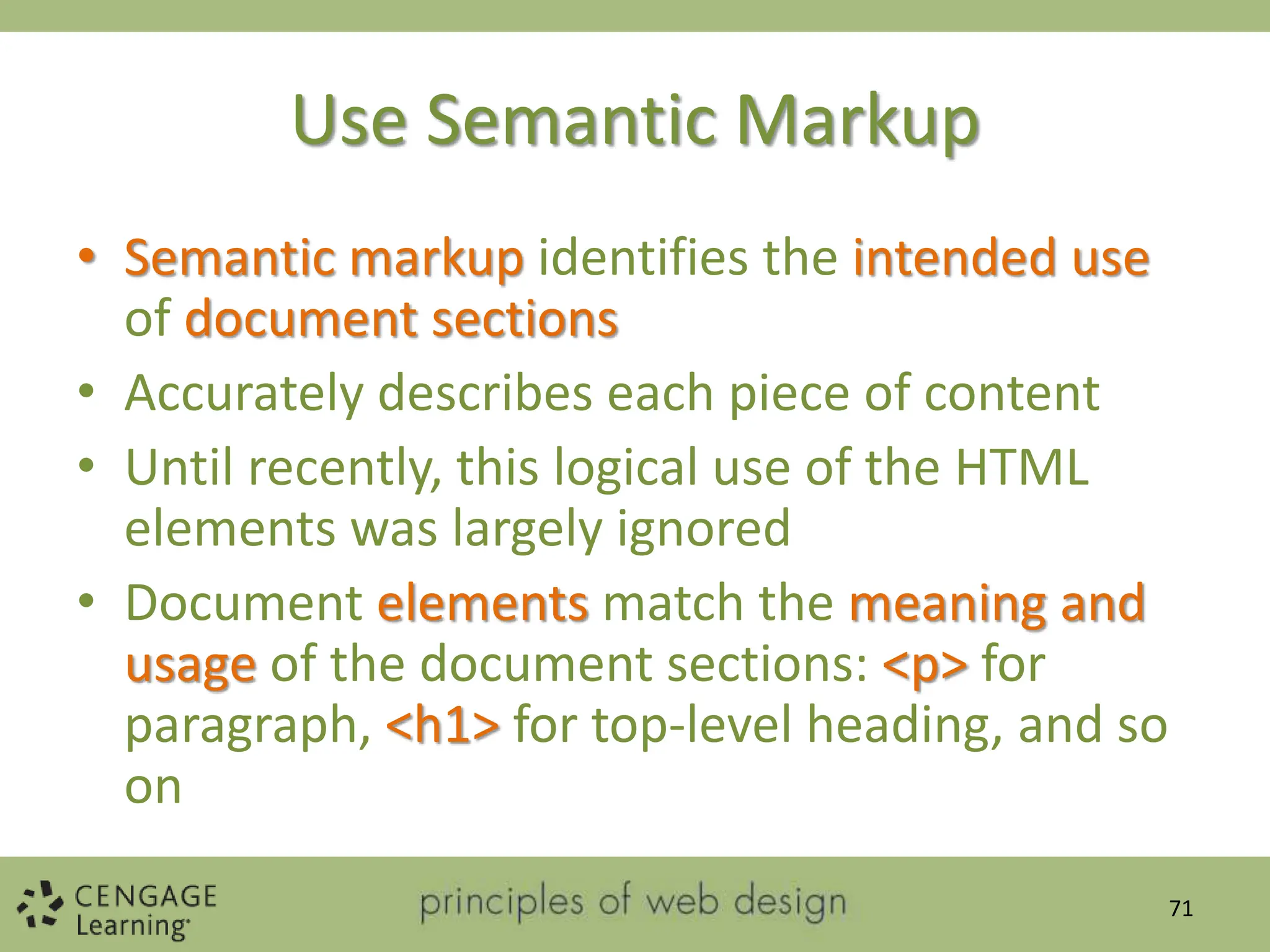 Use Semantic Markup
• Semantic markup identifies the intended use
of document sections
• Accurately describes each piece of content
• Until recently, this logical use of the HTML
elements was largely ignored
• Document elements match the meaning and
usage of the document sections: <p> for
paragraph, <h1> for top-level heading, and so
on
71
 