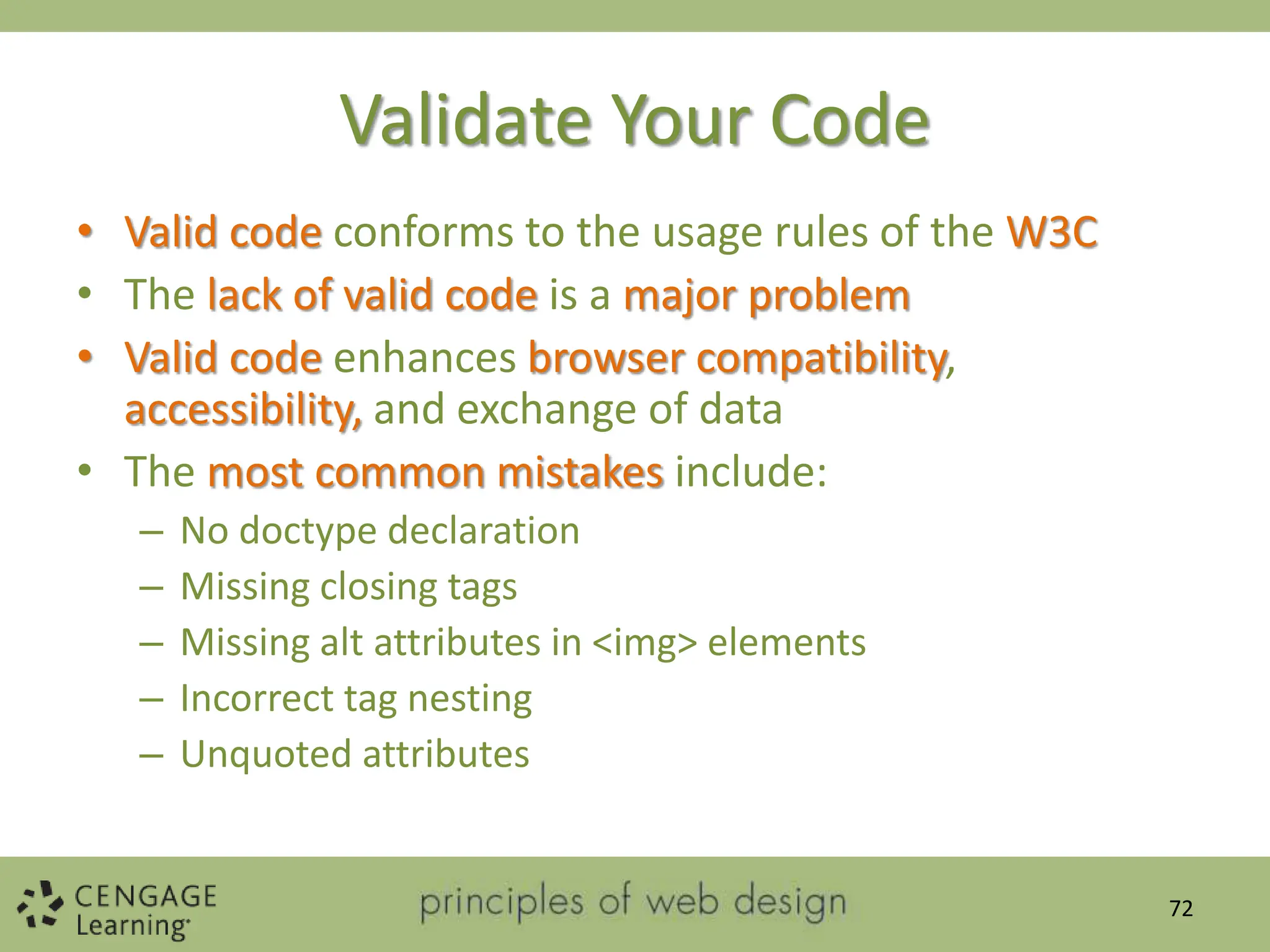 Validate Your Code
• Valid code conforms to the usage rules of the W3C
• The lack of valid code is a major problem
• Valid code enhances browser compatibility,
accessibility, and exchange of data
• The most common mistakes include:
– No doctype declaration
– Missing closing tags
– Missing alt attributes in <img> elements
– Incorrect tag nesting
– Unquoted attributes
72
 