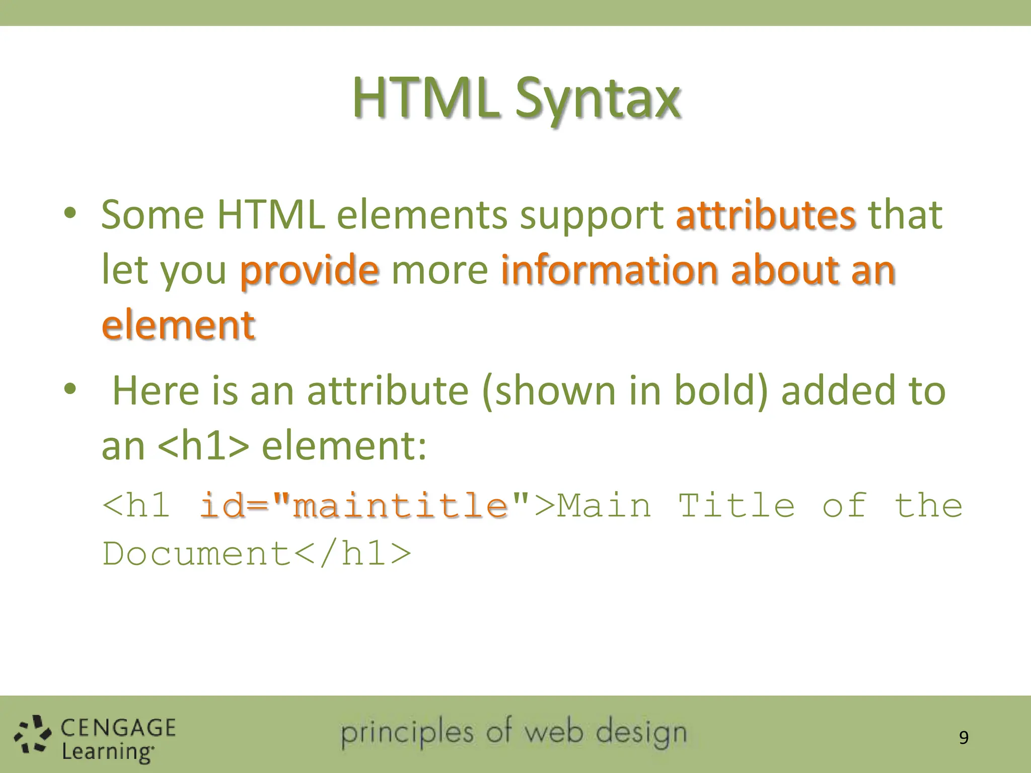 HTML Syntax
• Some HTML elements support attributes that
let you provide more information about an
element
• Here is an attribute (shown in bold) added to
an <h1> element:
<h1 id="maintitle">Main Title of the
Document</h1>
9
 