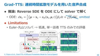 48
Grad-TTS: 連続時間拡散モデルを用いた音声合成
⚫ 推論: Reverse SDE を ODE にして solver で解く
• ODE: 𝑑𝐱𝑡 =
1
2
𝝁 − 𝐱𝑡 − 𝒔𝜃 𝐱𝑡, 𝝁, 𝑡 𝛽𝑡𝑑𝑡 + 𝛽𝑡𝑑𝒘𝑡
⚫...