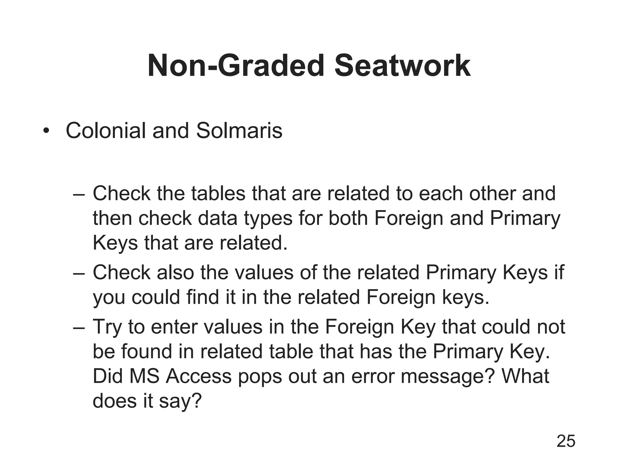 Non-Graded Seatwork
25
• Colonial and Solmaris
– Check the tables that are related to each other and
then check data types for both Foreign and Primary
Keys that are related.
– Check also the values of the related Primary Keys if
you could find it in the related Foreign keys.
– Try to enter values in the Foreign Key that could not
be found in related table that has the Primary Key.
Did MS Access pops out an error message? What
does it say?
 