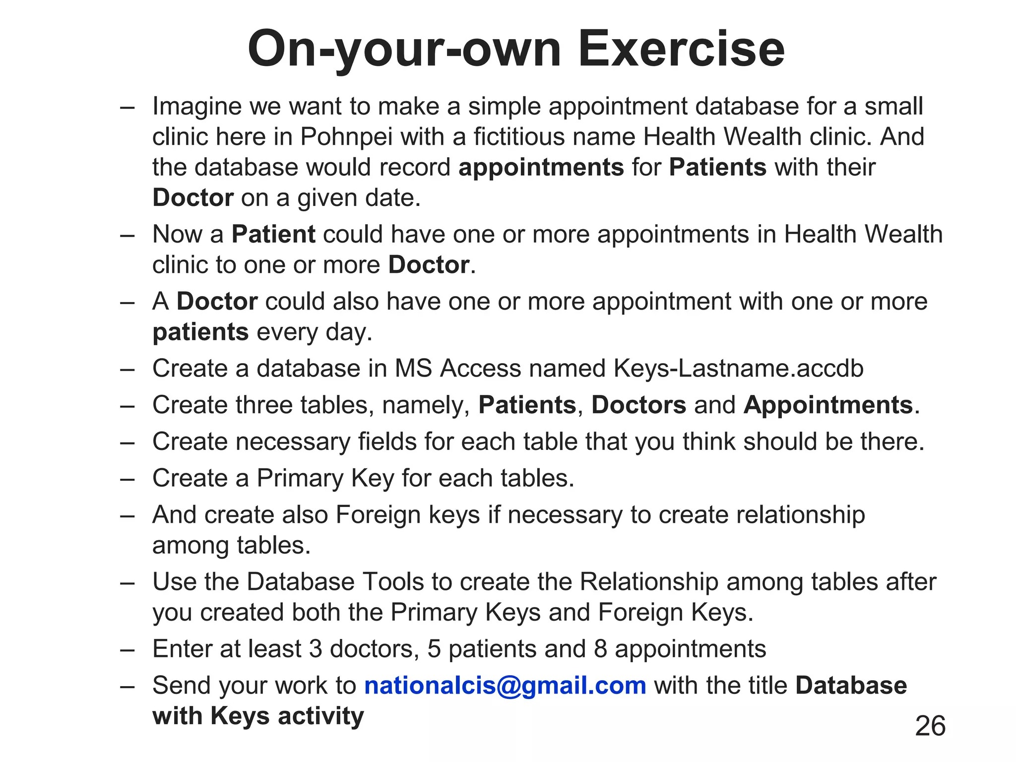 On-your-own Exercise
26
– Imagine we want to make a simple appointment database for a small
clinic here in Pohnpei with a fictitious name Health Wealth clinic. And
the database would record appointments for Patients with their
Doctor on a given date.
– Now a Patient could have one or more appointments in Health Wealth
clinic to one or more Doctor.
– A Doctor could also have one or more appointment with one or more
patients every day.
– Create a database in MS Access named Keys-Lastname.accdb
– Create three tables, namely, Patients, Doctors and Appointments.
– Create necessary fields for each table that you think should be there.
– Create a Primary Key for each tables.
– And create also Foreign keys if necessary to create relationship
among tables.
– Use the Database Tools to create the Relationship among tables after
you created both the Primary Keys and Foreign Keys.
– Enter at least 3 doctors, 5 patients and 8 appointments
– Send your work to nationalcis@gmail.com with the title Database
with Keys activity
 