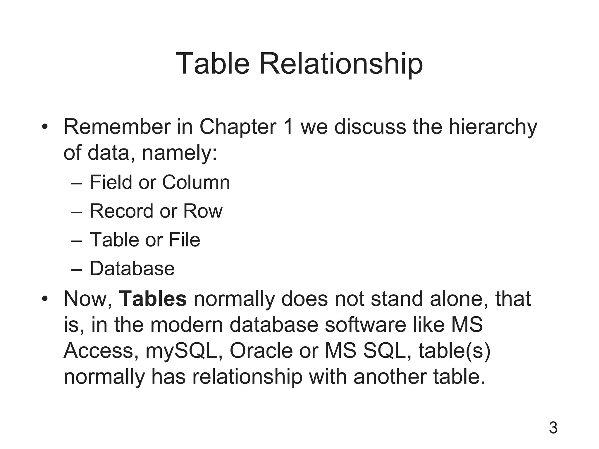 Table Relationship
• Remember in Chapter 1 we discuss the hierarchy
of data, namely:
– Field or Column
– Record or Row
– Table or File
– Database
• Now, Tables normally does not stand alone, that
is, in the modern database software like MS
Access, mySQL, Oracle or MS SQL, table(s)
normally has relationship with another table.
3
 