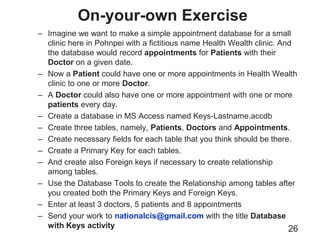 On-your-own Exercise
26
– Imagine we want to make a simple appointment database for a small
clinic here in Pohnpei with a fictitious name Health Wealth clinic. And
the database would record appointments for Patients with their
Doctor on a given date.
– Now a Patient could have one or more appointments in Health Wealth
clinic to one or more Doctor.
– A Doctor could also have one or more appointment with one or more
patients every day.
– Create a database in MS Access named Keys-Lastname.accdb
– Create three tables, namely, Patients, Doctors and Appointments.
– Create necessary fields for each table that you think should be there.
– Create a Primary Key for each tables.
– And create also Foreign keys if necessary to create relationship
among tables.
– Use the Database Tools to create the Relationship among tables after
you created both the Primary Keys and Foreign Keys.
– Enter at least 3 doctors, 5 patients and 8 appointments
– Send your work to nationalcis@gmail.com with the title Database
with Keys activity
 